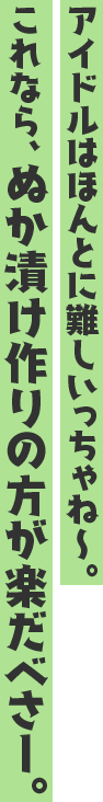 アイドルはほんとに難しいっちゃね~。これなら、ぬか漬け作りの方が楽だべさー。