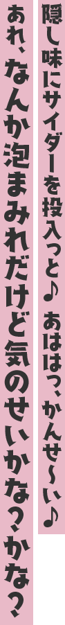 隠し味にサイダーを投入っと♪ あははっ、かんせ~い♪ あれ、なんか泡まみれだけど気のせいかな?かな?