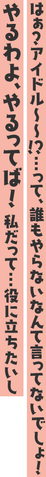 はぁ?アイドル~~!?…って、誰もやらないなんて言ってないでしょ!やるわよ、やるってば! 私だって…役に立ちたいし