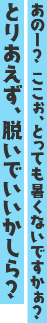 あのー? ここぉ、とっても暑くないですかぁ?とりあえず、脱いでいいかしら?