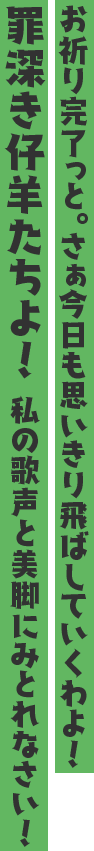 お祈り完了っと。さぁ今日も思いきり飛ばしていくわよ! 罪深き仔羊たちよ! 私の歌声と美脚にみとれなさい!