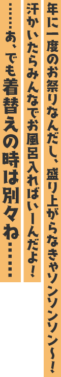 年に一度のお祭りなんだし、盛り上がらなきゃソンソンソン〜! 汗かいたらみんなでお風呂入ればいーんだよ! ……あ、でも着替えの時は別々ね……。