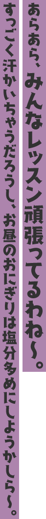 あらあら、みんなレッスン頑張ってるわね〜。すっごく汗かいちゃうだろうし、お昼のおにぎりは塩分多めにしようかしら〜。
