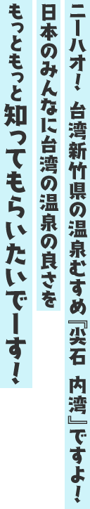 ニーハオ! 台湾新竹県の温泉むすめ『尖石 内湾』ですよ! 日本のみんなに台湾の温泉の良さをもっともっと知ってもらいたいでーす!
